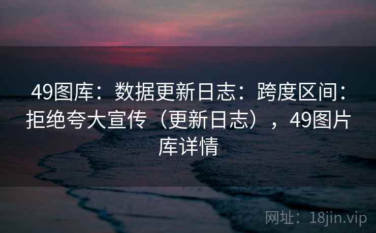 49图库：数据更新日志：跨度区间：拒绝夸大宣传（更新日志），49图片库详情  第2张